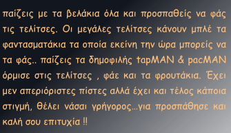 παίζεις με τα βελάκια όλα και προσπαθείς να φάς τις τελίτσες. Οι μεγάλες τελίτσες κάνουν μπλέ τα φαντασματάκια τα οποία εκείνη την ώρα μπορείς να τα φάς.. παίζεις τα δημοφιλής tapMAN & pacMAN όρμισε στις τελίτσες , φάε και τα φρουτάκια. Έχει μεν απεριόριστες πίστες αλλά έχει και τέλος κάποια στιγμή, θέλει νάσαι γρήγορος…για προσπάθησε και καλή σου επιτυχία !!