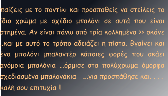 παίζεις με το ποντίκι και προσπαθείς να στείλεις το ίδιο χρώμα με σχέδιο μπαλόνι σε αυτά που είναι στημένα. Αν είναι πάνω από τρία κολλημένα >> σκάνε ..και με αυτό το τρόπο αδειάζει η πίστα. Βγαίνει και ένα μπαλόνι μπαλαντέρ κάποιες φορές που σκάει ανόμοια μπαλόνια …όρμισε στα πολύχρωμα όμορφα σχεδιασμένα μπαλονάκια   ….για προσπάθησε και. . . .   καλή σου επιτυχία !!