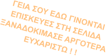 ΓΕΙΑ ΣΟΥ ΕΔΩ ΓΙΝΟΝΤΑΙ  ΕΠΙΣΚΕΥΕΣ ΣΤΗ ΣΕΛΙΔΑ ΞΑΝΑΔΟΚΙΜΑΣΕ ΑΡΓΟΤΕΡΑ ΕΥΧΑΡΙΣΤΩ ! !