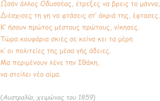 Ωσάν άλλος Οδυσσέας, έτρεξες να βρεις το μάννα, Διέσχισες τη γη να φτάσεις στ’ άκριά της, έφτασες. Κ’ ήσουν πρώτος μέστους πρώτους, νίκησες. Τώρα κουφάρια σκιές σε κείνα κει τα μέρη κ’ οι πολιτείες της μέσα γής άδειες. Μα περιμένουν λένε την Ιθάκη,  να στείλει νέο αίμα.  (Αυστραλία, χειμώνας του 1859)
