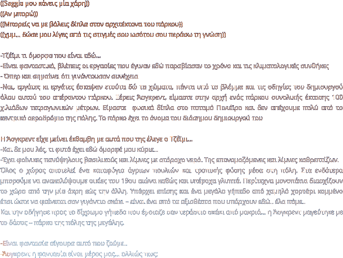 ((Saggia μου κάνεις μία χάρη)) ((Αν μπορώ)) ((Μπορείς να με βάλεις δίπλα στον αρχιτέκτονα του πάρκου)) ((χμμ… δώσε μου λίγες από τις στιγμές σου ωσότου σου περάσω τη γνώση))  -Τζέϊμι τι όμορφα που είναι εδώ… -Είναι φανταστικά, βλέπεις οι εργασίες που έγιναν εδώ παραβίασαν το χρόνο και τις κλιματολογικές συνθήκες - Όπερ και σημαίνει ότι γινόντουσαν συνέχεια  -Ναι, εργάτες κι εργάτες έσκαψαν ετούτα δώ τα χώματα, πάντα υπό το βλέμμα και τις οδηγίες του δημιουργού όλου αυτού του απέραντου πάρκου. Ξέρεις Άσγκρεντ, είμαστε στην αρχή ενός πάρκου συνολικής έκτασης 100 χιλιάδων τετραγωνικών μέτρων. Είμαστε  φυσικά δίπλα στο ποταμό Πινιέϊρο και δεν απέχουμε πολύ από το κεντρικό αεροδρόμιο της πόλης. Το πάρκο έχει το όνομα του διάσημου δημιουργού του   Η Άσγκρεντ είχε μείνει έκθαμβη με αυτά που της έλεγε ο Τζέϊμι…  -Και δε μου λές, τι φυτά έχει εδώ όμορφέ μου κύριε… -Έχει φοίνικες πανύψηλους βασιλικούς και λίμνες με ατάραχο νερό. Της επονομαζόμενες και λίμνες καθρεπτίζων.   Όλος ο χώρος αποτελεί ένα καταφύγιο άγριων πουλιών και τροπικής φύσης μέσα στη πόλη. Στα ενδότερα μπορούμε να ανακαλύψουμε οικίες του 19ου αιώνα καθώς και υπέροχα γλυπτά. Περίτεχνα μονοπάτια διασχίζουν το χώρο από την μία άκρη εώς την άλλη. Υπάρχει επίσης και ένα μεγάλο γήπεδο από χαμηλό χορτάρι κομμένο έτσι ώστε να φαίνεται σαν γιγάντιο σκάκι – είναι ένα από τα αξιοθέατα που υπάρχουν εδώ.. έλα πάμε.. Και την οδήγησε προς το δίχρωμο γήπεδο που έμοιαζε σαν τεράστιο σκάκι από μακριά… η Άσγκρεντ μαγεύτηκε με το δάσος – πάρκο της πόλης της μεγάλης.   -Είναι φαντασία σίγουρα αυτό που ζούμε.. -Άσγκρεντ η φαντασία είναι μέρος μας… αλλιώς πως;