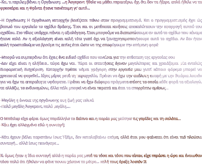 -Και τι περιλαμβάνει η Οργάνωση; …η Άσγκρεντ ήθελε να μάθει περαιτέρω, όχι ότι δεν τα ήξερε, απλά ήθελε να τα φρεσκάρει και η Φρίντα ήτανε πανέτοιμη γι’ αυτό…  -Η Οργάνωση; Η Οργάνωση καταρχήν βασίζεται πάνω στον προγραμματισμό. Και ο προγραμματισμός έχει ώς βασικό του εργαλείο το σχέδιο δράσης. Έτσι και οι μετέπειτα κινήσεις αποκαλύπτουν την εφαρμογή αυτού του σχεδίου. Στο τέλος υπάρχει πάντα η αξιολόγηση. Έτσι μπορούμε να διαπιστώσουμε αν αυτό το σχέδιο που κάναμε ήτανε καλό. Αν η αξιολόγηση είναι καλή τότε γιατί όχι να ξαναχρησιμοποιήσουμε αυτό το σχέδιο. Αν δεν ήταν καλή προσπαθούμε να βρούμε τις αιτίες έτσι ώστε να της αποφύγουμε την επόμενη φορά   -Μπορώ να συμπεράνω ότι έχεις ένα ειδικό σχέδιο που κινείσαι για την επέκταση της εργασίας σου  -Δεν είχα είναι η αλήθεια.. τώρα έχω ναι. Τώρα οι απαιτήσεις έγιναν μεγαλύτερες και χρειάζομαι μία εντελώς διαφορετική διαχείριση. Καταρχήν πρέπει νάμαι γρήγορη στην εργασία μου γιατί κάποιο φόρεμα μπορεί να χρειαστεί να φορεθεί.. λίγες μέρες μετά τη παραγγελία. Πρέπει να έχω την απόλυτη επαφή με την Βιτόρια λοιπόν για να έχω τα απαραίτητα υφάσματα. Πρέπει να έχω διάφορα πράγματα επίσης τα οποία κάθε φορά τα αξιολογώ, τα αλλάζω, τα ενδυναμώνω, άλλα πάλι μπορεί να είναι περιττά και έτσι τα απορρίπτω αμέσως…  -Μεγάλη η έννοια της οργάνωσης στη ζωή μας τελικά -Πολύ μεγάλη Άσγκρεντ, πολύ μεγάλη….  Ο Μπάτλερ είχε φέρει όμως παράλληλα το δείπνο και η παρέα μας γεύτηκε τις γαρίδες και τη σαλάτα… -Κάτι έχει αλλαγμένο εδώ η συνταγή;  -Κάτι έχουν βάλει παραπάνω ίσως Τζέϊμι, δεν καταλαβαίνω ακόμα, αλλά έτσι μου φαίνεται ότι είναι πιό πλούσια συνταγή… αλλά ίσως πεινάγαμε…   Κι όμως ήταν η ίδια συνταγή αλλά η παρέα μας μετά τα τόσα και τόσα που είπαν, είχε περάσει η ώρα και ένοιωθαν τόσο πολύ ότι ήθελαν να φάνε πουυυ χάσανε το μέτρο… καλή τους όρεξη λοιπόν !!!