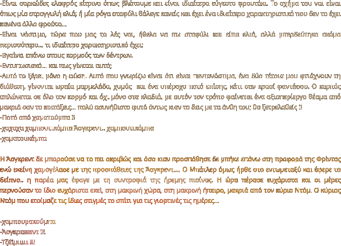 -Είναι σαρκώδες ελαφρός κίτρινο όπως βλέπουμε και είναι ιδιαίτερα εύγεστο φρουτάκι. Το σχήμα του ναι είναι όπως μία στρογγυλή ελιά; ή μία ρόγα σταφύλι θάλεγε κανείς και έχει ένα ιδιαίτερο χαρακτηριστικό που δεν το έχει κανένα άλλο φρούτο… -Είναι νόστιμο, τώρα που μας το λές ναι, ήθελα να πω σταφύλι και είπα ελιά, αλλά μπερδεύτηκα ακόμα περισσότερο… τι ιδιαίτερο χαρακτηριστικό έχει; -Βγαίνει επάνω στους κορμούς των δέντρων. -Εντυπωσιακό… και πως γίνεται αυτό; -Αυτό το ξέρει μόνο η φύση. Αυτό που γνωρίζω είναι ότι είναι πεντανόστιμα, ένα δύο τέτοια μου φτιάχνουν τη διάθεση, γίνονται ωραία μαρμελάδα, χυμός  και ένα υπέροχο ποτό επίσης, κάτι σαν κρασί φαντάσου. Ο καρπός απλώνεται σε όλο τον κορμό και όχι μόνο στα κλαδιά, με αυτόν τον τρόπο φαίνεται ένα αξιοπερίεργο θέαμα από μακριά σαν το κοιτάξεις… πολύ ασυνήθιστο φυτό όντως κιαν το δεις με τα άνθη του; θα ξετρελαθείς !! -Ποτό από χαματούμπα !!  -χαχαχα χαμπουτικάμπα Άσγκρεντ.. χαμπουτικάμπα -χαματουκάμπα  Η Άσγκρεντ δε μπορούσε να το πει ακριβώς και όσο κιαν προσπάθησε δε μπήκε επάνω στη προφορά της Φρίντας ενώ εκείνη χαμογέλασε με της προσπάθειες της Άσγκρεντ…. Ο Μπάτλερ όμως ήρθε στο εντωμεταξύ και έφερε το δείπνο.. η παρέα μας έφαγε με τη συντροφιά της ήρεμης πισίνας. Η ώρα πέρασε ευχάριστα και οι μέρες περνούσαν το ίδιο ευχάριστα εκεί, στη μακρινή χώρα, στη μακρινή ήπειρο, μακριά από τον κύριο Ντόμ. Ο κύριος Ντόμ που ετοίμαζε τις ίδιες στιγμές το σπίτι για τις γιορτινές τις ημέρες…  -χαμπουμακούμπα -Άσγκρεεεεντ !!! -Τζέϊμιιιιι !!!