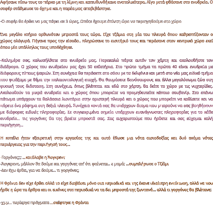 Αφήσανε πίσω τους το πάρκο με τη λίμνη και κατευθυνθήκανε ανατολικότερα. Λίγο μετά φθάσανε στο ενυδρείο. Ο σοφέρ στάθμευσε το όχημα και η παρέα μας αποβιβάστηκε.   -Ο σοφέρ θα έρθει να μας πάρει σε 3 ώρες. Οπότε έχουμε άπλετη ώρα να περιηγηθούμε στο χώρο   Ένα μεγάλο κτήριο ορθωνόταν μπροστά τους τώρα. Είχε τζάμια στη μία του πλευρά όπου καθρεπτίζονταν ο χώρος ολόγυρά. Πήγανε προς την είσοδο.. πληρώσανε το εισιτήριό τους και περάσανε στον κεντρικό χώρο εκεί όπου μία υπάλληλος τους υποδέχθηκε.  -Καλημέρα σας, καλωσήλθατε στο ενυδρείο μας. Παρακαλώ πάρτε αυτόν τον χάρτη και ακολουθήστε τον διάδρομο. Ο χώρος του ενυδρείου μας έχει 50 εκθετήρια. Στο πρώτο τμήμα τα πρώτα 40 είναι ενυδρεία με διάφορους τύπους ψαριών. Στη συνέχεια θα περάσετε στο σόου με τα δελφίνια και μετά στο νέο μας ειδικό τμήμα που φτιάξαμε με θέμα την παλαιοντολογική εποχή. Θα θαυμάσετε δεινόσαυρους και άλλα μεγαλόσωμα ζώα στη φυσική τους διάσταση. Στη συνέχεια, όπως βλέπεται και εδώ στο χάρτη, θα δείτε το χώρο με τις νυχτερίδες. Ακολουθούν τα μικρά ενυδρεία και ο χώρος όπου μπορείτε να προμηθευτείτε κάποιο σουβενίρ. Στο επάνω πάτωμα υπάρχουν τα θαλάσσια λιοντάρια στην αριστερή πλευρά και ο χώρος που μπορείτε να καθίσετε και να πάρετε ένα ρόφημα στη δεξιά πλευρά. Συνέχεια κοντά σας θα υπάρχουν άτομα που μπορούνε να σας βοηθήσουν με διάφορες ειδικές πληροφορίες. Σε συγκεκριμένα σημεία υπάρχουν ευανάγνωστες πληροφορίες για το κάθε ενυδρείο… τις γοργόνες θα της βρείτε μπροστά σας. Σας ευχαριστούμε που ήρθατε και σας εύχομαι καλή περιήγηση…  Η κοπέλα ήταν εξαιρετική στην εργασίας της και αυτό έδωσε μια νότα αισιοδοξίας και δυό ακόμα νότες περιέργειας για την περιήγησή τους…  -Γοργόνες;;; …κατάλαβε η Άσγκρεντ -Άσγκρεντ, μάλλον θα δούμε και γοργόνες απ’ ότι φαίνεται.. ε μαμά; …συμπλήρωσε ο Τζέϊμι -Δεν έχω έρθει, για να δούμε… τι γοργόνες;  Η Φρίντα δεν είχε έρθει αλλά το είχε διαβάσει μόνο στα περιοδικά και της έκανε ιδιαίτερη εντύπωση, αλλά να που ήρθε η ώρα τα άρθρα και οι εικόνες στα περιοδικά να τα δει μπροστά της ζωντανά… αλλά τι γοργόνες θα βλέπανε;   -χμμ… περίεργα πράγματα …σκέφτηκε η Φρίντα