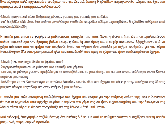 Ένα σίγουρα πολύ οργανωμένο ενυδρείο που γεμίζει μιά έκταση 9 χιλιάδων τετραγωνικών μέτρων και έχει στα αμπάρια του 2 εκατομμύρια γαλόνια νερό  -Μαμά πραγματικά είναι θεόρατος χώρος… για πές μας για πές μας κι άλλα -Απ’ διαβάζω εδώ είναι ένα από τα μεγαλύτερα ενυδρεία και μόλις είδαμε ..κρατηθείτε.. 3 χιλιάδες εκθέματα από συνολικά 300 είδη  Η παρέα μας έπινε τα ροφήματα μαθαίνοντας στοιχεία που τους έλεγε η Φρίντα έτσι ώστε να εμπλουτίσουν ακόμα περισσότερο την όμορφη βόλτα τους... η ώρα έφτασε όμως και ο σοφέρ περίμενε… Εξερχόμενοι από το χώρο πέρασαν από το τμήμα των σουβενίρ όπου και πήρανε ένα μπρελόκ με σχήμα ενυδρείου για τον κύριο Ντόμ. Βγήκαν έξω στον μεσημεριανό ήλιο και κατευθυνθήκανε προς το χώρο που ήταν σταθμευμένο το όχημα.   -Μαμά ήταν υπέροχα, δε θα το ξεχάσω ποτέ -Άσγκρεντ θυμάσαι τι με ρώτησες στο τραπέζι του γάμου; -Μα ναι, σε ρώταγα για την Βραζιλία για το καρναβάλι και συ μου είπες.. και συ μου είπες.. καλλίτερα να τα βλέπω παρά να μου τα λές -Καλλίτερα να τα βλέπεις παρά να στα λέω λοιπόν… Λοιπόν όλοι στο όχημα και πάμε για την συνέχεια της βόλτας μας στο κέντρο της πόλης και στην επόμενή μας στάση…  Η παρέα μας ενθουσιασμένη επιβιβάστηκε στο όχημα και κίνησε για την επόμενη στάση της, ενώ η Άσγκρεντ έπιανε το δαχτυλίδι που της είχε δωρίσει η Φρίντα στο γάμο της και ήταν ευχαριστημένη που την άκουγε να της λέει αυτά τα λόγια. Η Φρίντα το πρόσεξε και της έδωσε μιά γλυκιά ματιά.  Μιά εκδρομή, ένα γαμήλιο ταξίδι, ένα γεμάτο εικόνες διάλειμμα από τη καθημερινότητα συνεχίζεται για τη παρέα μας… εδώ, στην μακρινή Βραζιλία.