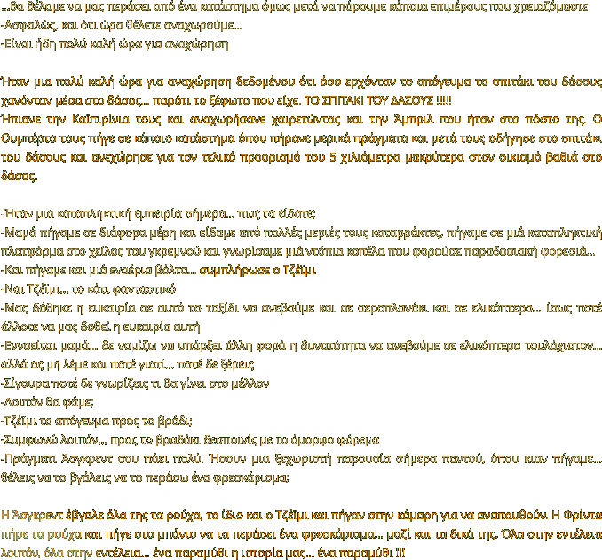 …θα θέλαμε να μας περάσει από ένα κατάστημα όμως μετά να πάρουμε κάποια επιμέρους που χρειαζόμαστε -Ασφαλώς, και ότι ώρα θέλετε αναχωρούμε… -Είναι ήδη πολύ καλή ώρα για αναχώρηση  Ήταν μια πολύ καλή ώρα για αναχώρηση δεδομένου ότι όσο ερχόνταν το απόγευμα το σπιτάκι του δάσους χανόνταν μέσα στο δάσος… παρότι το ξέφωτο που είχε. ΤΟ ΣΠΙΤΑΚΙ ΤΟΥ ΔΑΣΟΥΣ !!!!! Ήπιανε την Καϊπιρίνια τους και αναχωρήσανε χαιρετώντας και την Άμπριλ που ήταν στο πόστο της. Ο Ουμπέρτο τους πήγε σε κάποιο κατάστημα όπου πήρανε μερικά πράγματα και μετά τους οδήγησε στο σπιτάκι του δάσους και ανεχώρησε για τον τελικό προορισμό του 5 χιλιόμετρα μακρύτερα στον οικισμό βαθιά στο δάσος.   -Ήταν μια καταπληκτική εμπειρία σήμερα… πως τα είδατε; -Μαμά πήγαμε σε διάφορα μέρη και είδαμε από πολλές μεριές τους καταρράκτες, πήγαμε σε μιά καταπληκτική πλατφόρμα στο χείλος του γκρεμνού και γνωρίσαμε μιά ντόπια κοπέλα που φορούσε παραδοσιακή φορεσιά… -Και πήγαμε και μιά εναέρια βόλτα… συμπλήρωσε ο Τζέϊμι -Ναι Τζέϊμι… το κάτι φανταστικό -Μας δόθηκε η ευκαιρία σε αυτό το ταξίδι να ανεβούμε και σε αεροπλανάκι και σε ελικόπτερο… ίσως ποτέ άλλοτε να μας δοθεί η ευκαιρία αυτή -Εννοείται μαμά… δε νομίζω να υπάρξει άλλη φορά η δυνατότητα να ανεβούμε σε ελικόπτερο τουλάχιστον… αλλά ας μη λέμε και ποτέ γιατί… ποτέ δε ξέρεις -Σίγουρα ποτέ δε γνωρίζεις τι θα γίνει στο μέλλον -Λοιπόν θα φάμε; -Τζέϊμι το απόγευμα προς το βράδι; -Συμφωνώ λοιπόν… προς το βραδάκι δεσποινίς με το όμορφο φόρεμα -Πράγματι Άσγκρεντ σου πάει πολύ. Ήσουν μια ξεχωριστή παρουσία σήμερα παντού, όπου κιαν πήγαμε… θέλεις να το βγάλεις να το περάσω ένα φρεσκάρισμα;  Η Άσγκρεντ έβγαλε όλα της τα ρούχα, το ίδιο και ο Τζέϊμι και πήγαν στην κάμαρη για να αναπαυθούν. Η Φρίντα πήρε τα ρούχα και πήγε στο μπάνιο να τα περάσει ένα φρεσκάρισμα… μαζί και τα δικά της. Όλα στην εντέλεια λοιπόν, όλα στην εντέλεια… ένα παραμύθι η ιστορία μας… ένα παραμύθι !!!