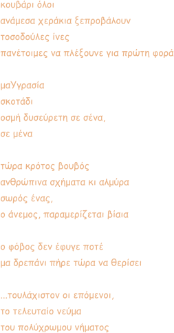 κουβάρι όλοι  ανάμεσα χεράκια ξεπροβάλουν τοσοδούλες ίνες πανέτοιμες να πλέξουνε για πρώτη φορά  μαΥγρασία  σκοτάδι οσμή δυσεύρετη σε σένα, σε μένα  τώρα κρότος βουβός ανθρώπινα σχήματα κι αλμύρα σωρός ένας, ο άνεμος, παραμερίζεται βίαια   ο φόβος δεν έφυγε ποτέ μα δρεπάνι πήρε τώρα να θερίσει  ...τουλάχιστον οι επόμενοι, το τελευταίο νεύμα του πολύχρωμου νήματος