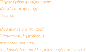 Πήγαν ήρθαν φτιάξαν κάναν Μα πάντα στην αρχή. Πως και;  Μου μίλησε γιά την αρχή Ήταν πρωί, ξημερώσαμε.  στο τέλος μου είπε..… ‘’ας ξαναδούμε τον ήλιο, στην αρχήμαστε πάντα’’
