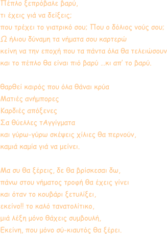 Πέπλο ξεπρόβαλε βαρύ, τι έχεις γιά να δείξεις; που τρέχει το γιατρικό σου; Που ο δόλιος νούς σου; Ω ήλιου δύναμη τα νήματα σου καρτερώ κείνη να την εποχή που τα πάντα όλα θα τελειώσουν και το πέπλο θα είναι πιό βαρύ …κι απ’ το βαρύ.  θαρθεί καιρός που όλα θάναι κρύα Ματιές ανήμπορες Καρδιές απόξενες Σα θύελλες τΑγγίγματα και γύρω-γύρω σκέψεις χίλιες θα περνούν, καμιά καμία γιά να μείνει.  Μα συ θα ξέρεις, δε θα βρίσκεσαι δω, πάνω στου νήματος τροφή θα έχεις γίνει και όταν το κουβάρι ξετυλίξει, εκείνο!! το καλό τανατολίτικο, μιά λέξη μόνο θάχεις συμβουλή, Εκείνη, που μόνο σύ-κιαυτός θα ξέρει.